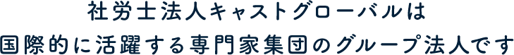 社労士法人キャストグローバルは国際的に活躍する専門家集団のグループ法人です
